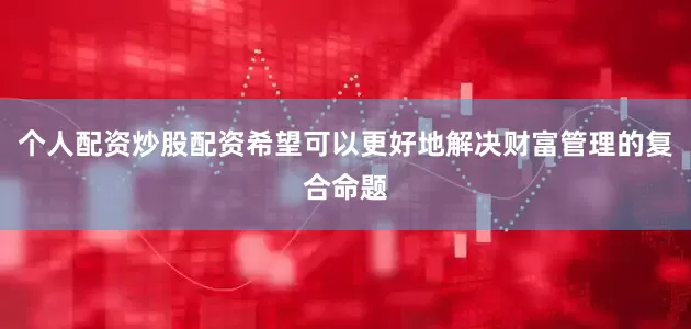 个人配资炒股配资希望可以更好地解决财富管理的复合命题