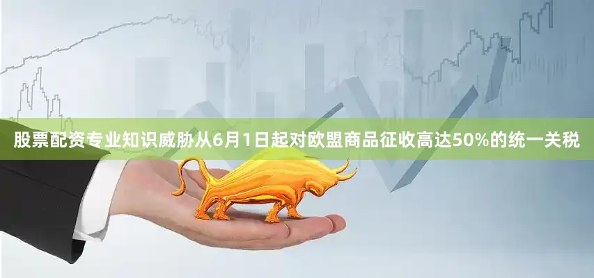 股票配资专业知识威胁从6月1日起对欧盟商品征收高达50%的统一关税
