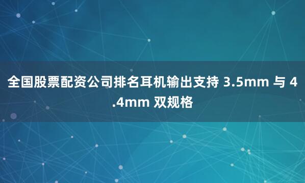 全国股票配资公司排名耳机输出支持 3.5mm 与 4.4mm 双规格