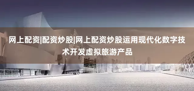 网上配资|配资炒股|网上配资炒股运用现代化数字技术开发虚拟旅游产品