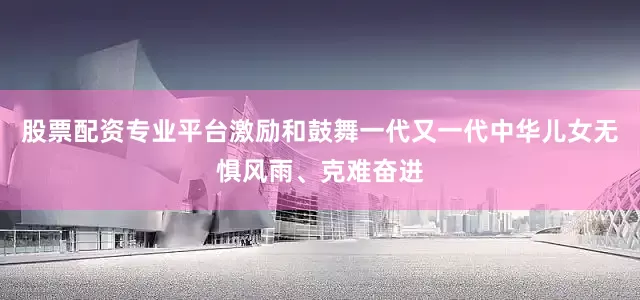 股票配资专业平台激励和鼓舞一代又一代中华儿女无惧风雨、克难奋进