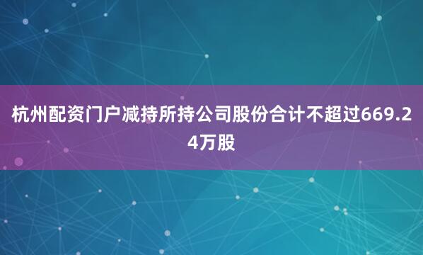 杭州配资门户减持所持公司股份合计不超过669.24万股