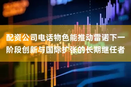配资公司电话物色能推动雷诺下一阶段创新与国际扩张的长期继任者
