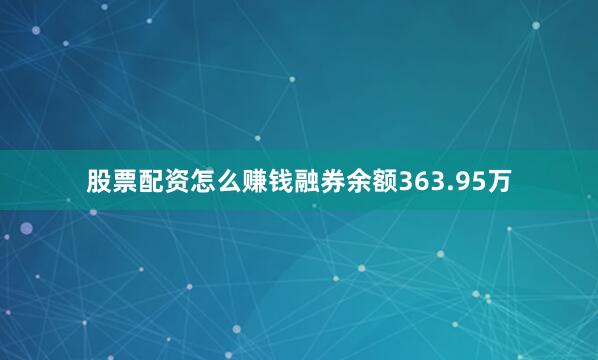 股票配资怎么赚钱融券余额363.95万