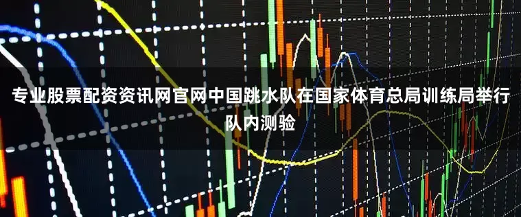 专业股票配资资讯网官网中国跳水队在国家体育总局训练局举行队内测验