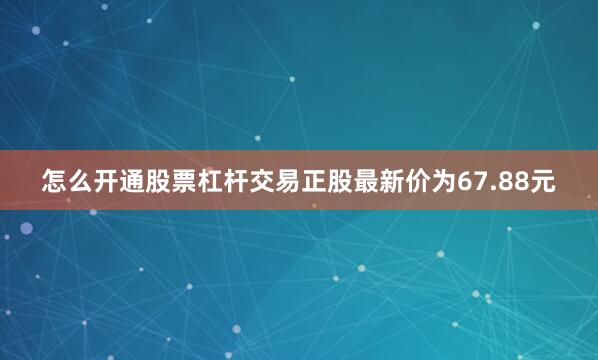 怎么开通股票杠杆交易正股最新价为67.88元