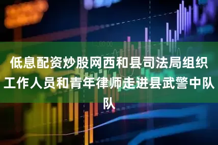 低息配资炒股网西和县司法局组织工作人员和青年律师走进县武警中队