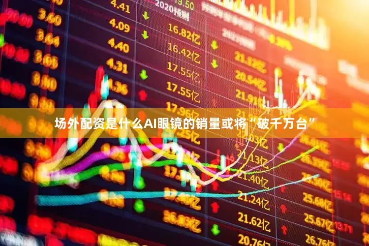 场外配资是什么AI眼镜的销量或将“破千万台”