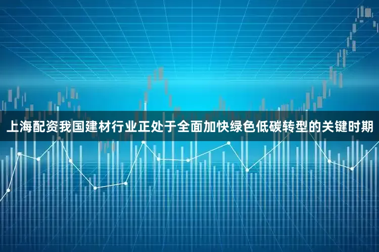 上海配资我国建材行业正处于全面加快绿色低碳转型的关键时期