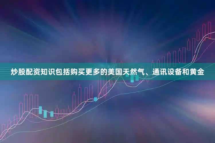 炒股配资知识包括购买更多的美国天然气、通讯设备和黄金