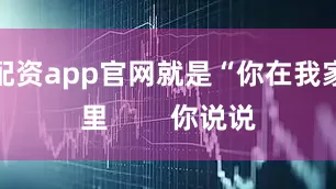配资app官网就是“你在我家里        你说说