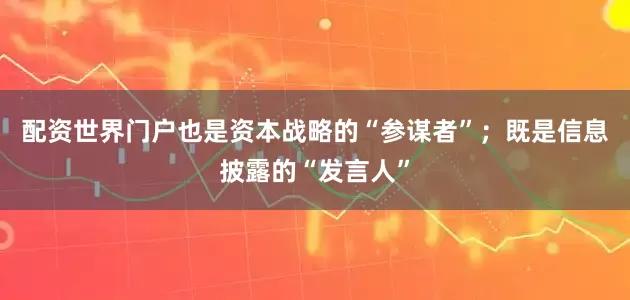配资世界门户也是资本战略的“参谋者”；既是信息披露的“发言人”