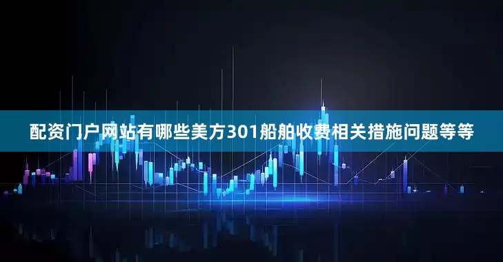 配资门户网站有哪些美方301船舶收费相关措施问题等等